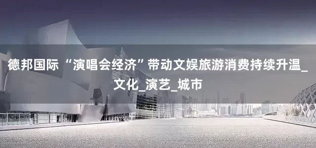 德邦国际 “演唱会经济”带动文娱旅游消费持续升温_文化_演艺_城市