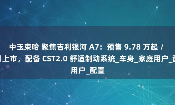 中玉束哈 聚焦吉利银河 A7：预售 9.78 万起 / 8 月上市，配备 CST2.0 舒适制动系统_车身_家庭用户_配置