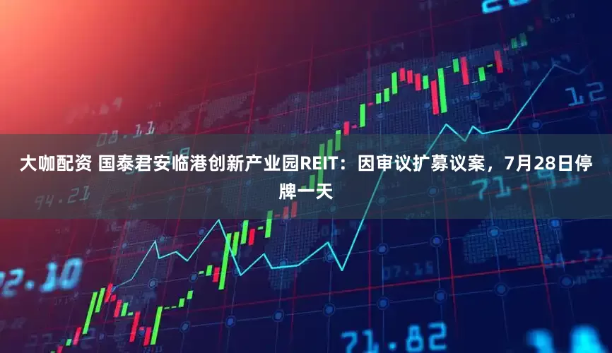 大咖配资 国泰君安临港创新产业园REIT：因审议扩募议案，7月28日停牌一天