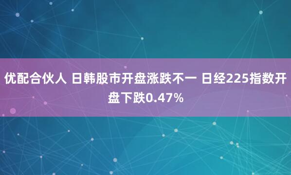 优配合伙人 日韩股市开盘涨跌不一 日经225指数开盘下跌0.47%