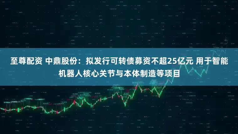 至尊配资 中鼎股份：拟发行可转债募资不超25亿元 用于智能机器人核心关节与本体制造等项目