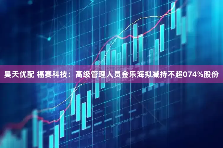 昊天优配 福赛科技：高级管理人员金乐海拟减持不超074%股份