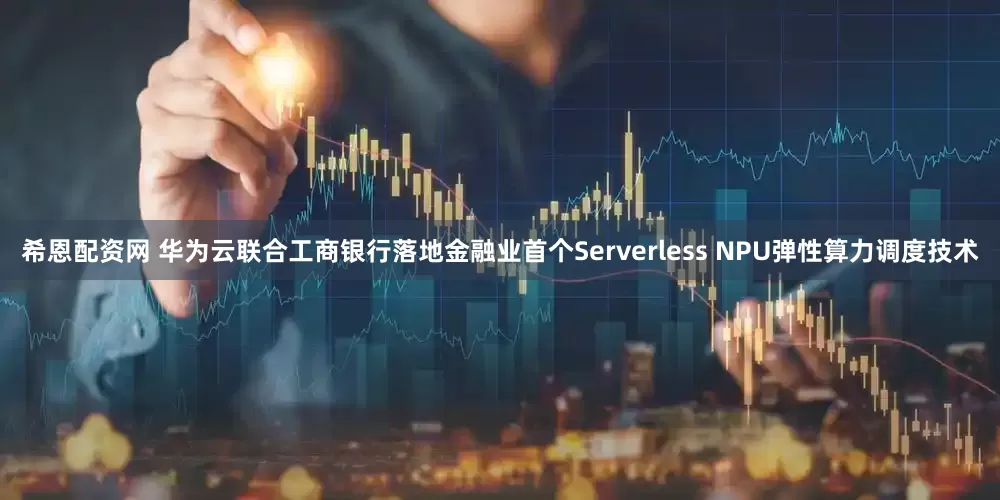 希恩配资网 华为云联合工商银行落地金融业首个Serverless NPU弹性算力调度技术
